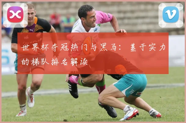 世界杯夺冠热门与黑马:基于实力的梯队排名解读