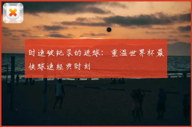 时速破纪录的进球:重温世界杯最快球速经典时刻