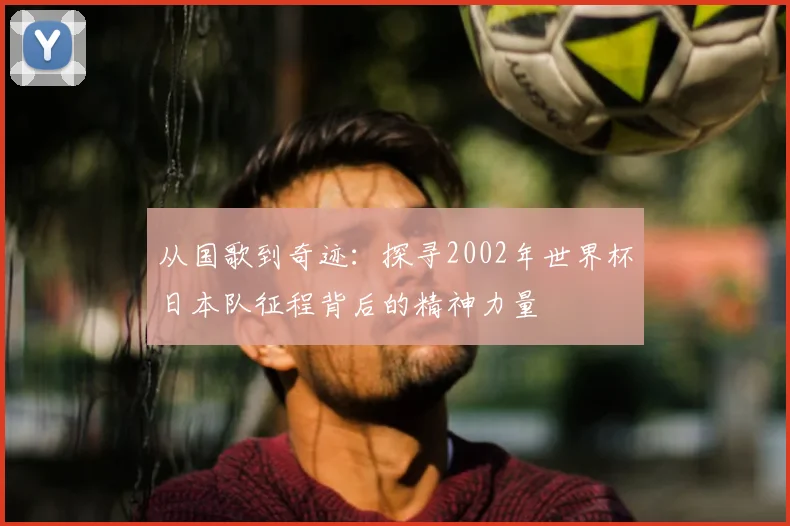 从国歌到奇迹：探寻2002年世界杯日本队征程背后的精神力量