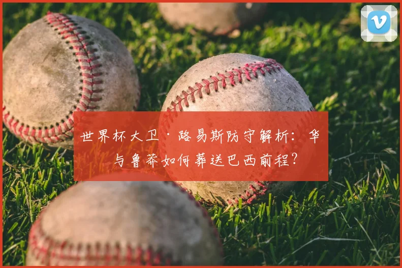 世界杯大卫·路易斯防守解析:华丽与鲁莽如何葬送巴西前程?
