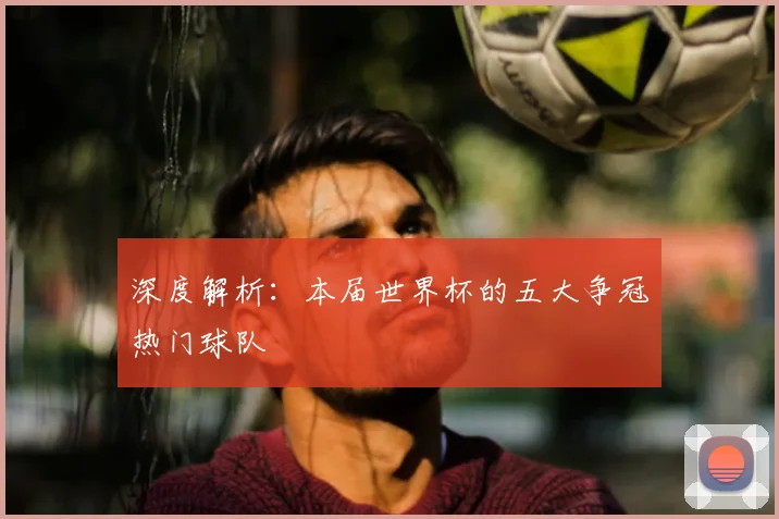 深度解析：本届世界杯的五大争冠热门球队