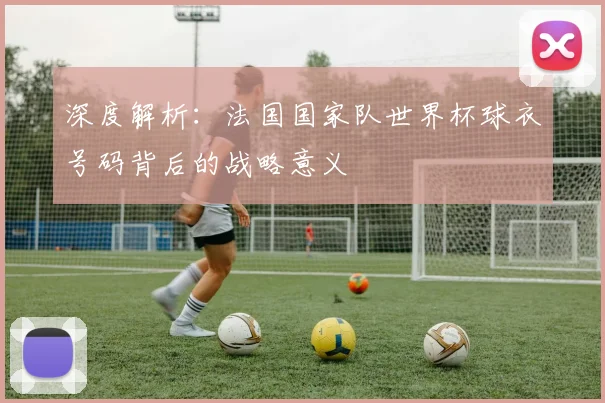 深度解析：法国国家队世界杯球衣号码背后的战略意义