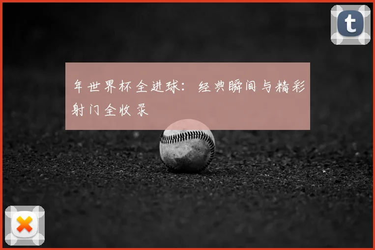 年世界杯全进球：经典瞬间与精彩射门全收录