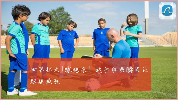 世界杯大1球绝杀！这些经典瞬间让球迷疯狂