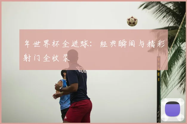 年世界杯全进球：经典瞬间与精彩射门全收录